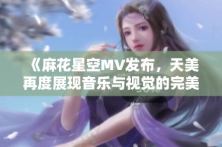 《麻花星空MV发布，天美再度展现音乐与视觉的完美结合》