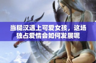 当糙汉遇上可爱女孩，这场独占爱情会如何发展呢