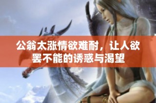 公翁太涨情欲难耐，让人欲罢不能的诱惑与渴望