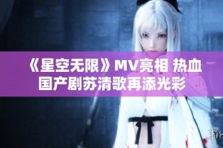 《星空无限》MV亮相 热血国产剧苏清歌再添光彩