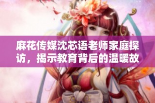 麻花传媒沈芯语老师家庭探访，揭示教育背后的温暖故事
