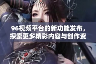 96视频平台的新功能发布，探索更多精彩内容与创作资源