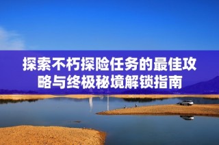 探索不朽探险任务的最佳攻略与终极秘境解锁指南