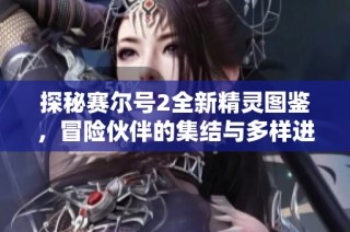 探秘赛尔号2全新精灵图鉴，冒险伙伴的集结与多样进化探索