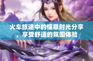 火车旅途中的惬意时光分享，享受舒适的氛围体验
