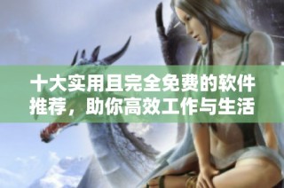 十大实用且完全免费的软件推荐，助你高效工作与生活