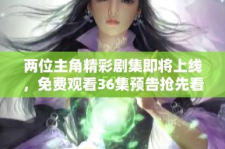 两位主角精彩剧集即将上线，免费观看36集预告抢先看