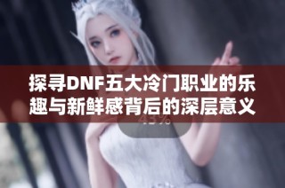 探寻DNF五大冷门职业的乐趣与新鲜感背后的深层意义