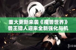 重大更新来袭《魔兽世界》兽王猎人迎来全新强化与机遇