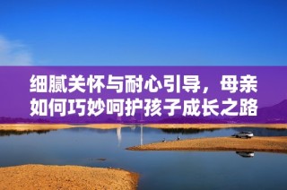 细腻关怀与耐心引导，母亲如何巧妙呵护孩子成长之路