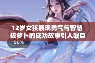 12岁女孩展现勇气与智慧 拔萝卜的成功故事引人瞩目