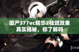 国产377vc精华2祛斑效果真实揭秘，你了解吗