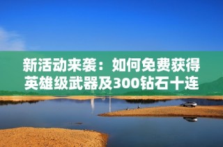 新活动来袭：如何免费获得英雄级武器及300钻石十连抽攻略