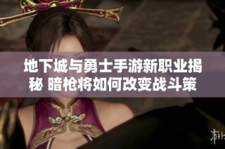 地下城与勇士手游新职业揭秘 暗枪将如何改变战斗策略