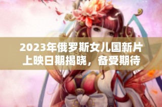 2023年俄罗斯女儿国新片上映日期揭晓，备受期待