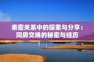亲密关系中的探索与分享：同房交换的秘密与经历