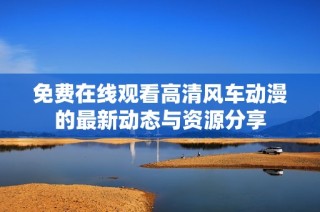 免费在线观看高清风车动漫的最新动态与资源分享