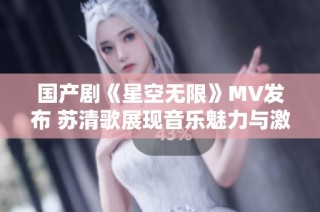 国产剧《星空无限》MV发布 苏清歌展现音乐魅力与激情