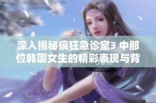 深入揭秘疯狂急诊室3 中那位韩国女生的精彩表现与背景