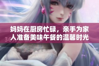 妈妈在厨房忙碌，亲手为家人准备美味午餐的温馨时光