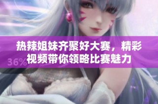热辣姐妹齐聚好大赛，精彩视频带你领略比赛魅力