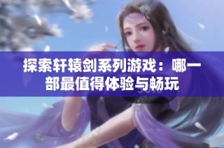 探索轩辕剑系列游戏：哪一部最值得体验与畅玩