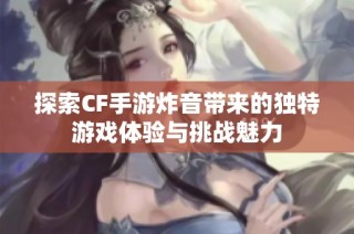 探索CF手游炸音带来的独特游戏体验与挑战魅力