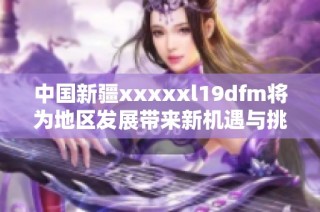 中国新疆xxxxxl19dfm将为地区发展带来新机遇与挑战