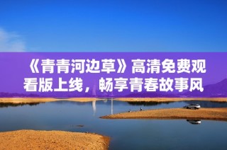 《青青河边草》高清免费观看版上线，畅享青春故事风潮