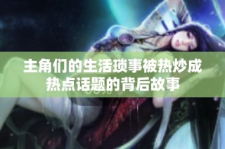 主角们的生活琐事被热炒成热点话题的背后故事