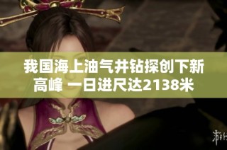 我国海上油气井钻探创下新高峰 一日进尺达2138米