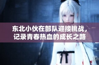 东北小伙在部队迎接挑战，记录青春热血的成长之路