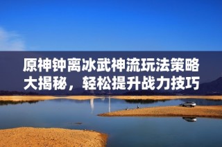 原神钟离冰武神流玩法策略大揭秘，轻松提升战力技巧