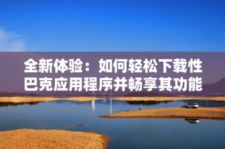 全新体验：如何轻松下载性巴克应用程序并畅享其功能