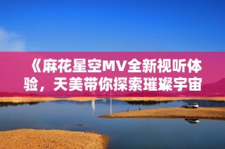 《麻花星空MV全新视听体验，天美带你探索璀璨宇宙之旅》