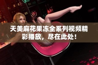 天美麻花果冻全系列视频精彩播放，尽在此处！