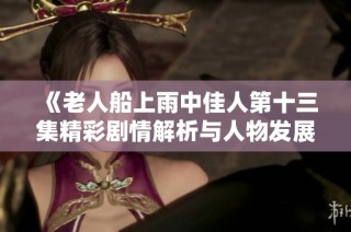 《老人船上雨中佳人第十三集精彩剧情解析与人物发展》