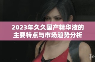 2023年久久国产精华液的主要特点与市场趋势分析