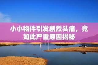 小小物件引发剧烈头痛，竟如此严重原因揭秘