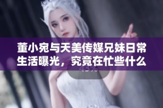 董小宛与天美传媒兄妹日常生活曝光，究竟在忙些什么？