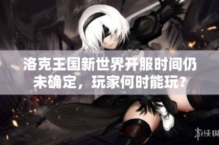 洛克王国新世界开服时间仍未确定，玩家何时能玩？