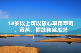 18岁以上可以放心享用草莓、香蕉、榴莲和丝瓜吗