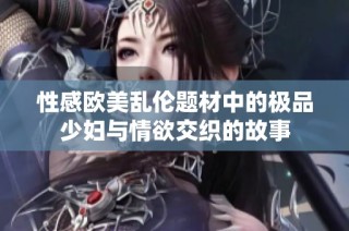 性感欧美乱伦题材中的极品少妇与情欲交织的故事