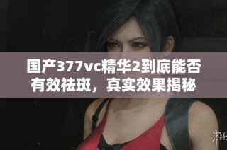 国产377vc精华2到底能否有效祛斑，真实效果揭秘