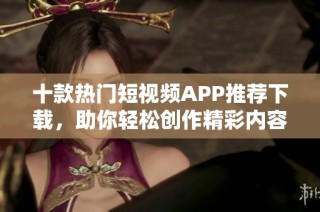 十款热门短视频APP推荐下载，助你轻松创作精彩内容