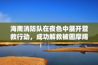 海南消防队在夜色中展开营救行动，成功解救被困摩羯号人员