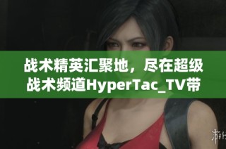 战术精英汇聚地，尽在超级战术频道HyperTac_TV带你领略战术魅力