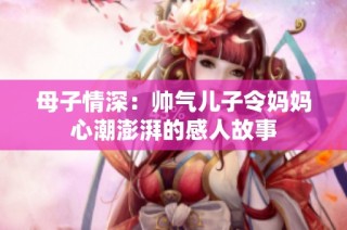 母子情深：帅气儿子令妈妈心潮澎湃的感人故事