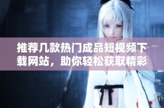 推荐几款热门成品短视频下载网站，助你轻松获取精彩视频