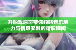 开船戏原声带你领略音乐魅力与情感交融的精彩瞬间
